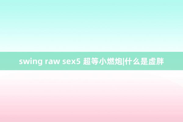 swing raw sex5 超等小燃炮|什么是虚胖