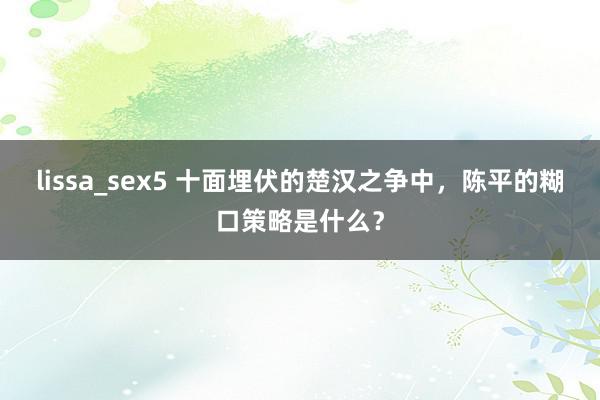 lissa_sex5 十面埋伏的楚汉之争中，陈平的糊口策略是什么？