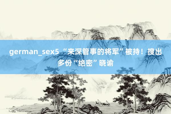 german_sex5 “来深管事的将军”被持！搜出多份“绝密”晓谕