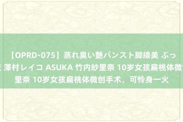 【OPRD-075】蒸れ臭い艶パンスト脚線美 ぶっかけゴックン大乱交 澤村レイコ ASUKA 竹内紗里奈 10岁女孩扁桃体微创手术，可怜身一火