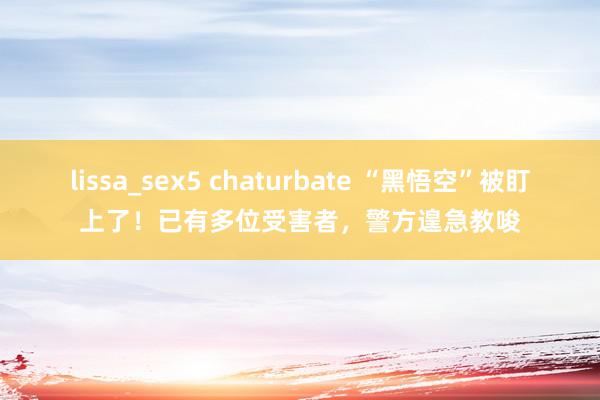 lissa_sex5 chaturbate “黑悟空”被盯上了！已有多位受害者，警方遑急教唆