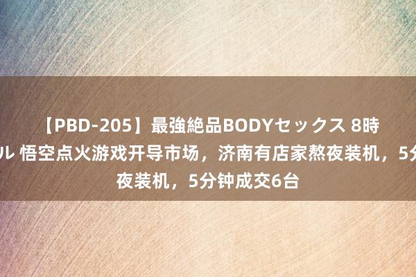 【PBD-205】最強絶品BODYセックス 8時間スペシャル 悟空点火游戏开导市场，济南有店家熬夜装机，5分钟成交6台