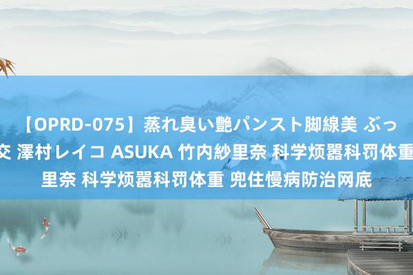 【OPRD-075】蒸れ臭い艶パンスト脚線美 ぶっかけゴックン大乱交 澤村レイコ ASUKA 竹内紗里奈 科学烦嚣科罚体重 兜住慢病防治网底