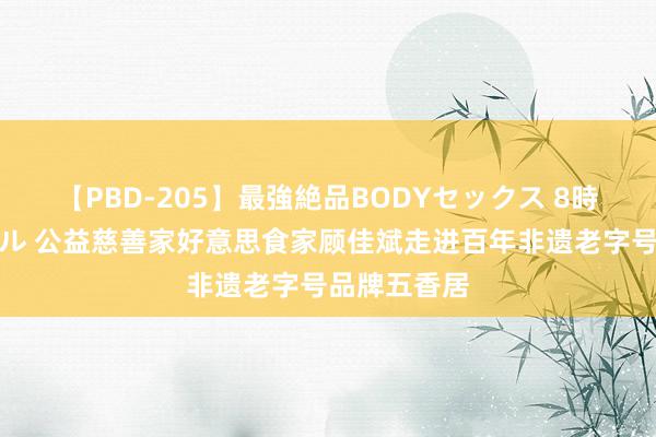 【PBD-205】最強絶品BODYセックス 8時間スペシャル 公益慈善家好意思食家顾佳斌走进百年非遗老字号品牌五香居