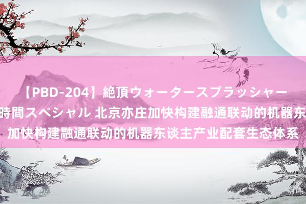 【PBD-204】絶頂ウォータースプラッシャー 放尿＆潮吹き大噴射8時間スペシャル 北京亦庄加快构建融通联动的机器东谈主产业配套生态体系