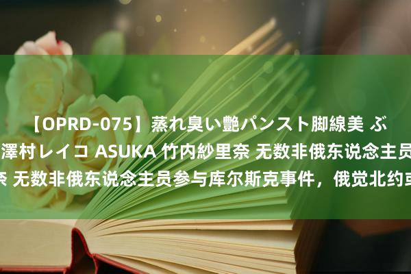 【OPRD-075】蒸れ臭い艶パンスト脚線美 ぶっかけゴックン大乱交 澤村レイコ ASUKA 竹内紗里奈 无数非俄东说念主员参与库尔斯克事件，俄觉北约或已介入