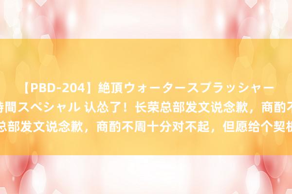 【PBD-204】絶頂ウォータースプラッシャー 放尿＆潮吹き大噴射8時間スペシャル 认怂了！长荣总部发文说念歉，商酌不周十分对不起，但愿给个契机改正