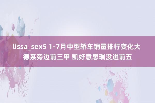 lissa_sex5 1-7月中型轿车销量排行变化大 德系旁边前三甲 凯好意思瑞没进前五