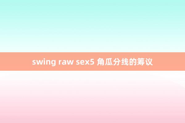 swing raw sex5 角瓜分线的筹议