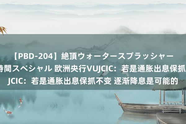 【PBD-204】絶頂ウォータースプラッシャー 放尿＆潮吹き大噴射8時間スペシャル 欧洲央行VUJCIC：若是通胀出息保抓不变 逐渐降息是可能的