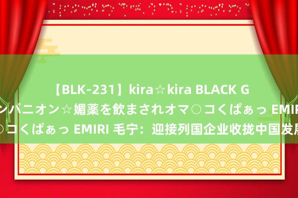 【BLK-231】kira☆kira BLACK GAL 黒ギャル中出し温泉コンパニオン☆媚薬を飲まされオマ○コくぱぁっ EMIRI 毛宁：迎接列国企业收拢中国发展机遇