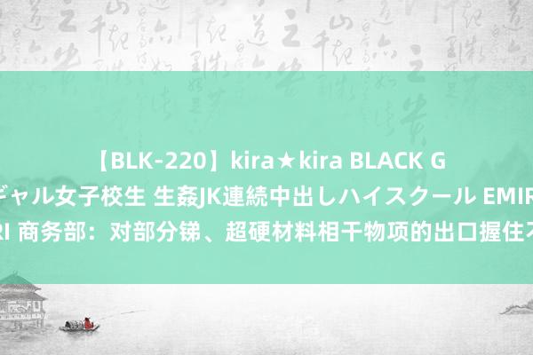 【BLK-220】kira★kira BLACK GAL 留年5年目のお姉黒ギャル女子校生 生姦JK連続中出しハイスクール EMIRI 商务部：对部分锑、超硬材料相干物项的出口握住不针对任何特定国度和地区