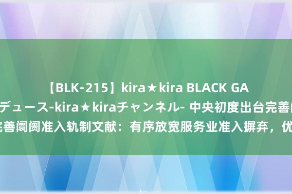 【BLK-215】kira★kira BLACK GAL 黒ギャル・EMIRIプロデュース-kira★kiraチャンネル- 中央初度出台完善阛阓准入轨制文献：有序放宽服务业准入摒弃，优化新业态新限制阛阓准入环境