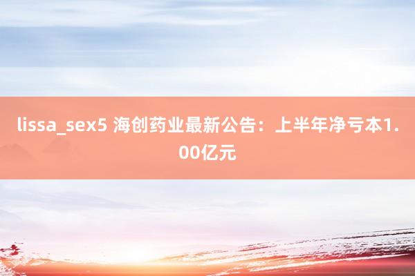 lissa_sex5 海创药业最新公告：上半年净亏本1.00亿元