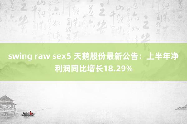 swing raw sex5 天鹅股份最新公告：上半年净利润同比增长18.29%