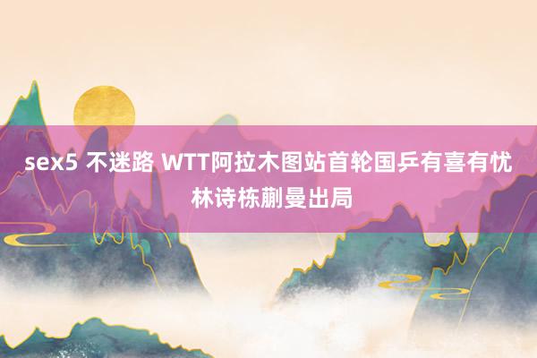 sex5 不迷路 WTT阿拉木图站首轮国乒有喜有忧 林诗栋蒯曼出局