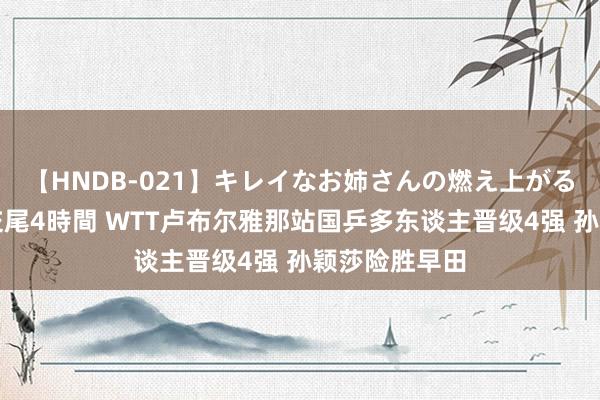 【HNDB-021】キレイなお姉さんの燃え上がる本物中出し交尾4時間 WTT卢布尔雅那站国乒多东谈主晋级4强 孙颖莎险胜早田