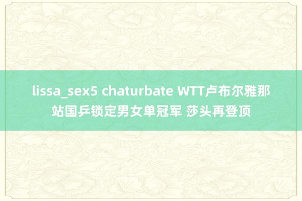 lissa_sex5 chaturbate WTT卢布尔雅那站国乒锁定男女单冠军 莎头再登顶