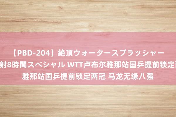 【PBD-204】絶頂ウォータースプラッシャー 放尿＆潮吹き大噴射8時間スペシャル WTT卢布尔雅那站国乒提前锁定两冠 马龙无缘八强