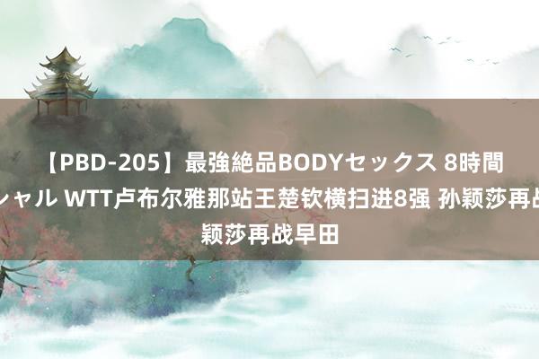 【PBD-205】最強絶品BODYセックス 8時間スペシャル WTT卢布尔雅那站王楚钦横扫进8强 孙颖莎再战早田