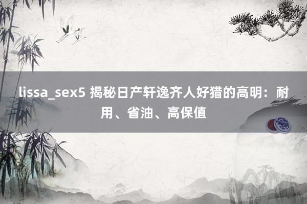 lissa_sex5 揭秘日产轩逸齐人好猎的高明：耐用、省油、高保值