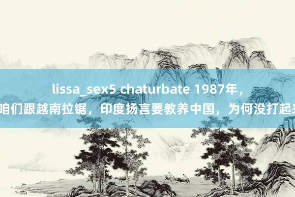 lissa_sex5 chaturbate 1987年，趁咱们跟越南拉锯，印度扬言要教养中国，为何没打起来？