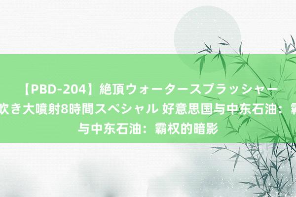 【PBD-204】絶頂ウォータースプラッシャー 放尿＆潮吹き大噴射8時間スペシャル 好意思国与中东石油：霸权的暗影