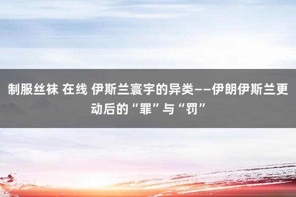 制服丝袜 在线 伊斯兰寰宇的异类——伊朗伊斯兰更动后的“罪”与“罚”