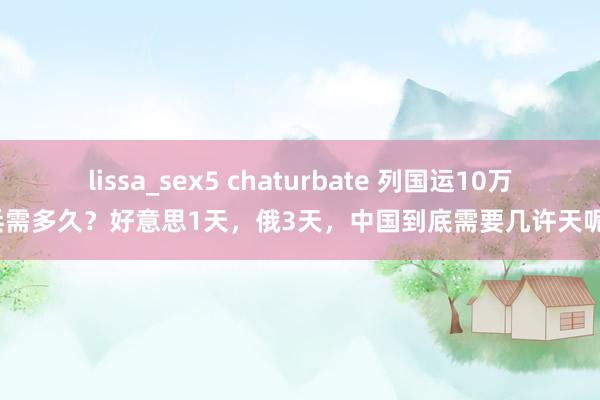 lissa_sex5 chaturbate 列国运10万兵需多久？好意思1天，俄3天，中国到底需要几许天呢？