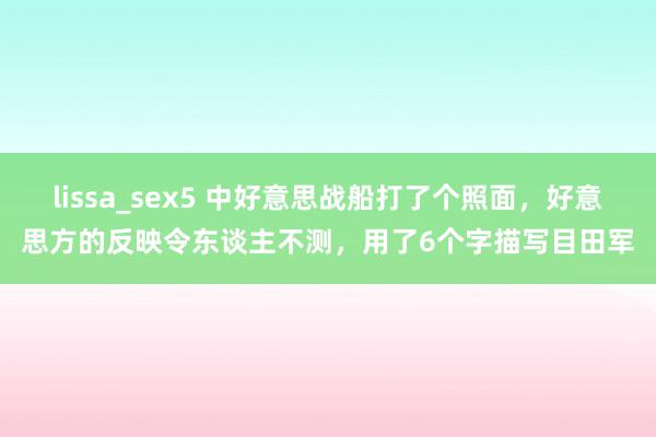 lissa_sex5 中好意思战船打了个照面，好意思方的反映令东谈主不测，用了6个字描写目田军