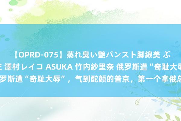 【OPRD-075】蒸れ臭い艶パンスト脚線美 ぶっかけゴックン大乱交 澤村レイコ ASUKA 竹内紗里奈 俄罗斯遭“奇耻大辱”，气到酡颜的普京，第一个拿俄总咨询长开刀