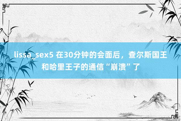 lissa_sex5 在30分钟的会面后，查尔斯国王和哈里王子的通信“崩溃”了