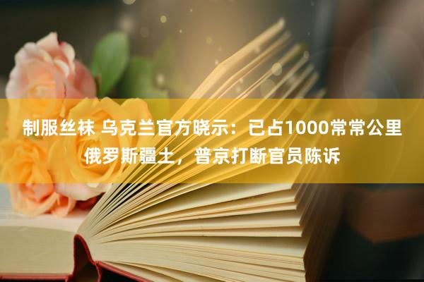 制服丝袜 乌克兰官方晓示：已占1000常常公里俄罗斯疆土，普京打断官员陈诉