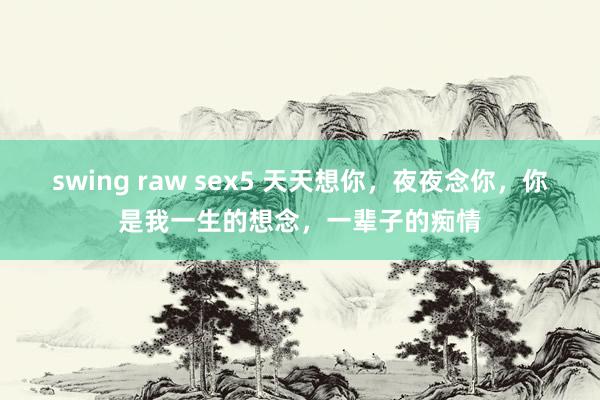 swing raw sex5 天天想你，夜夜念你，你是我一生的想念，一辈子的痴情