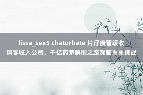 lissa_sex5 chaturbate 片仔癀暂缓收购零收入公司，千亿药茅解围之路濒临重重挑战