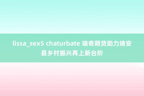 lissa_sex5 chaturbate 瑞奇期货助力靖安县乡村振兴再上新台阶