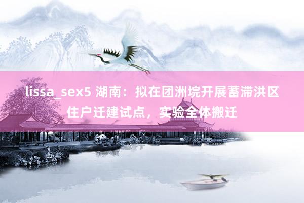 lissa_sex5 湖南：拟在团洲垸开展蓄滞洪区住户迁建试点，实验全体搬迁