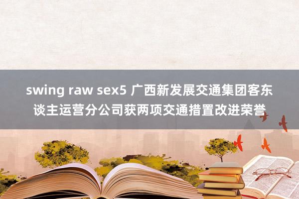 swing raw sex5 广西新发展交通集团客东谈主运营分公司获两项交通措置改进荣誉